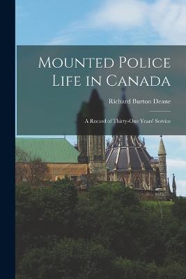 Mounted Police Life in Canada: A Record of Thirty-one Years' Service - Richard Burton Deane - cover