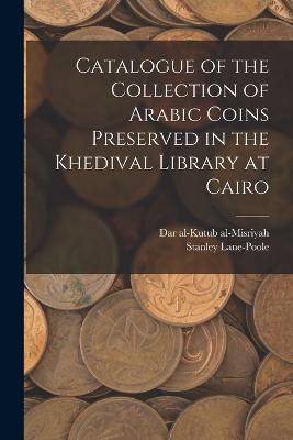 Catalogue of the Collection of Arabic Coins Preserved in the Khedival Library at Cairo - Dar Al-Kutub Al-Misriyah,Stanley Lane-Poole - cover