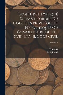 Droit Civil Explique Suivant L'ordre Du Code. Des Privileges Et Hypotheques Ou Commentaire Du Tit. Xviii, Liv. Iii, Code Civil; Volume 2 - Troplong,M Spinnael - cover