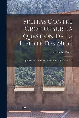 Freitas Contre Grotius Sur La Question De La Liberté Des Mers: Justification De La Domination Portugaise En Asie - Serafim De Freitas - cover