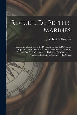 Recueil De Petites Marines: Représentant Des Navires De Diverses Nations, Et De Toutes Espèces, Sous Différentes Voilures; Intérieurs D'arsenaux, Travaux Des Ports, Costumes De Pêcheurs, De Matelots, Et Principales Professions Attachées À La Mar... - Jean-Jérôme Baugéan - cover