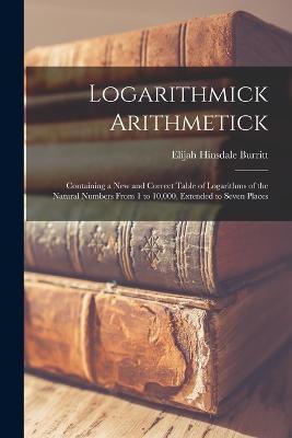 Logarithmick Arithmetick: Containing a New and Correct Table of Logarithms of the Natural Numbers From 1 to 10,000, Extended to Seven Places - Elijah Hinsdale Burritt - cover