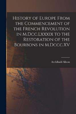 History of Europe From the Commencement of the French Revolution in M.Dcc.Lxxxix to the Restoration of the Bourbons in M.Dccc.XV - Archibald Alison - cover