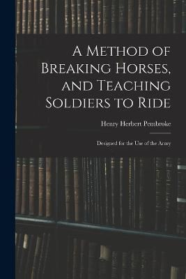 A Method of Breaking Horses, and Teaching Soldiers to Ride: Designed for the Use of the Army - Henry Herbert Pembroke - cover