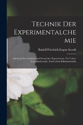 Technik Der Experimentalchemie: Anleitung Zur Ausführung Chemischer Experimente, Für Lehrer Und Studierende, Sowie Zum Selbstunterricht - Rudolf Friedrich Eugen Arendt - cover