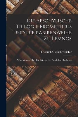 Die Aeschylische Trilogie Prometheus Und Die Kabirenweihe Zu Lemnos: Nebst Winken Über Die Trilogie Des Aeschylus Überhaupt - Friedrich Gottlieb Welcker - cover