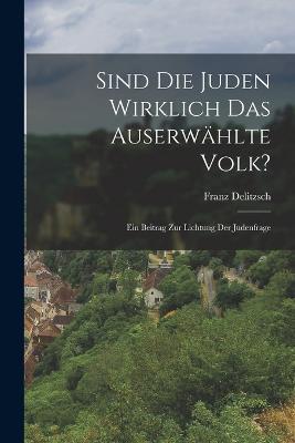 Sind Die Juden Wirklich Das Auserwählte Volk?: Ein Beitrag Zur Lichtung Der Judenfrage - Franz Delitzsch - cover