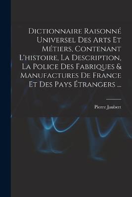 Dictionnaire Raisonné Universel Des Arts Et Métiers, Contenant L'histoire, La Description, La Police Des Fabriques & Manufactures De France Et Des Pays Étrangers ... - Pierre Jaubert - cover