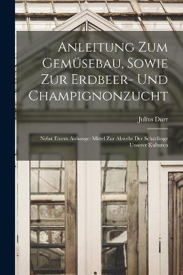 Anleitung Zum Gemusebau, Sowie Zur Erdbeer- Und Champignonzucht: Nebst Einem Anhange: Mittel Zur Abwehr Der Schadlinge Unserer Kulturen - Julius Durr - cover