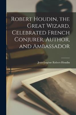 Robert Houdin, the Great Wizard, Celebrated French Conjurer, Author, and Ambassador - Jean-Eugene Robert-Houdin - cover