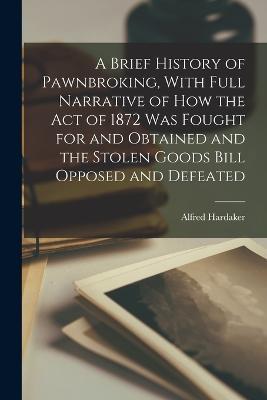 A Brief History of Pawnbroking, With Full Narrative of how the Act of 1872 was Fought for and Obtained and the Stolen Goods Bill Opposed and Defeated - Alfred Hardaker - cover