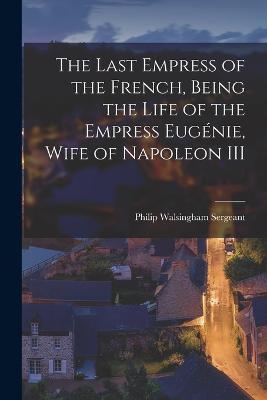 The Last Empress of the French, Being the Life of the Empress Eugenie, Wife of Napoleon III - Philip Walsingham Sergeant - cover