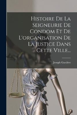 Histoire De La Seigneurie De Condom Et De L'organisation De La Justice Dans Cette Ville... - Joseph Gardère - cover