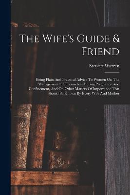 The Wife's Guide & Friend: Being Plain And Practical Advice To Women On The Management Of Themselves During Pregnancy And Confinement, And On Other Matters Of Importance That Should Be Known By Every Wife And Mother - Stewart Warren - cover