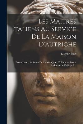 Les Maîtres Italiens Au Service De La Maison D'autriche: Leone Leoni, Sculpteur De Charles-quint, Et Pompeo Leoni, Sculpteur De Philippe Ii... - Eugène Plon - cover