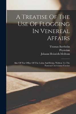 A Treatise Of The Use Of Flogging In Venereal Affairs: Also Of The Office Of The Loins And Reins. Written To The Famous Christianus Cassius - Johann Heinrich Meibom,Thomas Bartholin,Physician - cover
