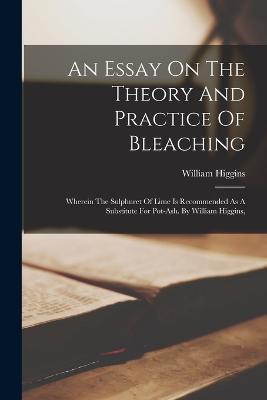 An Essay On The Theory And Practice Of Bleaching: Wherein The Sulphuret Of Lime Is Recommended As A Substitute For Pot-ash. By William Higgins, - William Higgins - cover