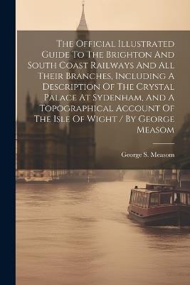 The Official Illustrated Guide To The Brighton And South Coast Railways And All Their Branches, Including A Description Of The Crystal Palace At Sydenham, And A Topographical Account Of The Isle Of Wight / By George Measom - George S Measom - cover