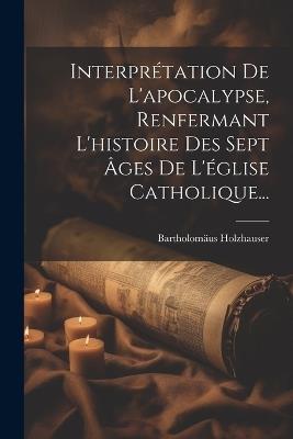 Interprétation De L'apocalypse, Renfermant L'histoire Des Sept Âges De L'église Catholique... - Bartholomäus Holzhauser - cover