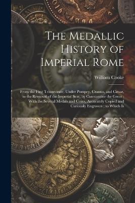 The Medallic History of Imperial Rome: From the First Triumvirate, Under Pompey, Crassus, and Cæsar, to the Removal of the Imperial Seat, by Constantine the Great; With the Several Medals and Coins, Accurately Copied and Curiously Engraven; to Which Is - William Cooke - cover