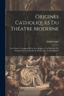 Origines catholiques du théatre moderne: Les drames liturgiques et les jeux scolaires, les mystères, les origines de la comédie au moyen-âge, la renaissance - Marius Sepet - cover