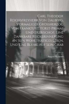Carl Theodor Reichsfreyherr von Dalberg, vormaliger Grossherzog von Frankfurt, Fürst-Primas und Erzbischof. Eine dankbare Rückerinnerung an sein wohlthätiges Leben, und eine Blume auf sein Grab - August Krämer - cover