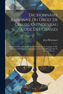 Dictionnaire Raisonné Du Droit De Chasse, Ou Nouveau Code Des Chasses: Suivant Le Droit Commun De La France, De La Lorraine & Des Provinces Privilégiées, Suivi D'une Notice Des Principes Sur Le Droit De Pêche ...... - Jean Henriquez - cover