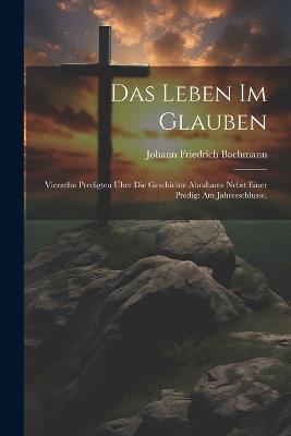 Das Leben im Glauben: Vierzehn Predigten über die Geschichte Abrahams nebst einer Predigt am Jahresschlusse. - Johann Friedrich Bachmann - cover