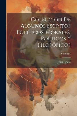 Coleccion De Algunos Escritos Politicos, Morales, Poéticos Y Filosóficos; Volume 4 - Juan Egaña - cover