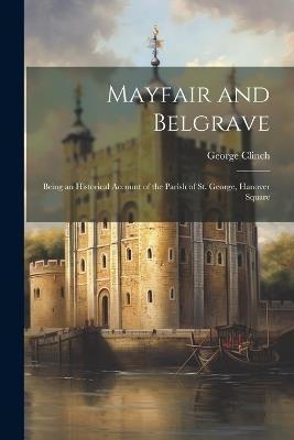 Mayfair and Belgrave: Being an Historical Account of the Parish of St. George, Hanover Square - George Clinch - cover