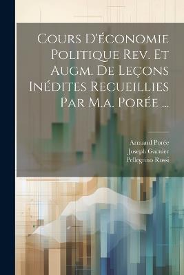 Cours D'économie Politique Rev. Et Augm. De Leçons Inédites Recueillies Par M.a. Porée ... - Pellegrino Rossi,Armand Porée,Joseph Garnier - cover