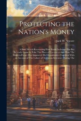 Protecting the Nation's Money: A Brief Sketch Recounting How Bank-Exchange Has But Recently Come to Take The Place of Currency--And How The Modern Forger Has Improved His Opportunity--Together With an Account of The Labors of American Inventors During The - Jack W Speare - cover