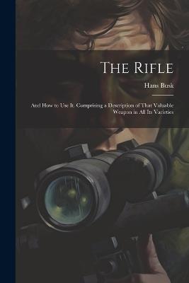 The Rifle: And How to Use It. Comprising a Description of That Valuable Weapon in All Its Varieties - Hans Busk - cover