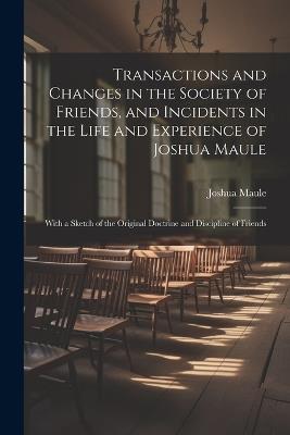 Transactions and Changes in the Society of Friends, and Incidents in the Life and Experience of Joshua Maule: With a Sketch of the Original Doctrine and Discipline of Friends - Joshua Maule - cover