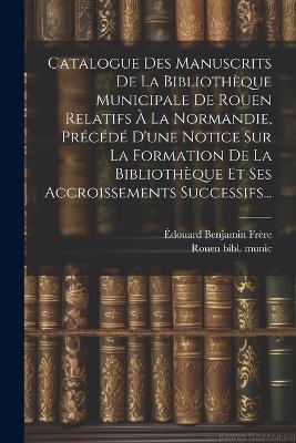 Catalogue Des Manuscrits De La Bibliothèque Municipale De Rouen Relatifs À La Normandie, Précédé D'une Notice Sur La Formation De La Bibliothèque Et Ses Accroissements Successifs... - Édouard Benjamin Frère - cover