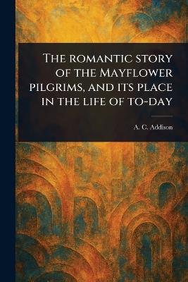 The Romantic Story of the Mayflower Pilgrims, and Its Place in the Life of To-day - A C (Albert Christopher) Addison - cover