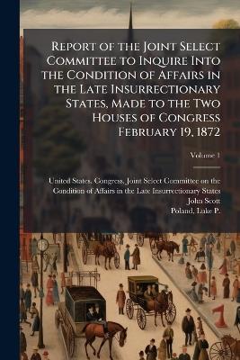 Report of the Joint Select Committee to Inquire Into the Condition of Affairs in the Late Insurrectionary States, Made to the Two Houses of Congress February 19, 1872 - John 1824-1896 Scott - cover