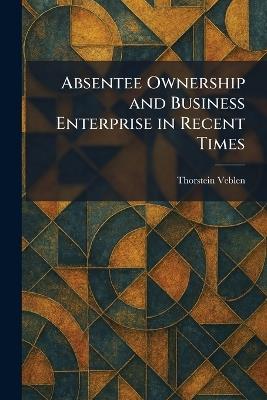 Absentee Ownership and Business Enterprise in Recent Times - Thorstein Veblen - cover