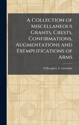A Collection of Miscellaneous Grants, Crests, Confirmations, Augmentations and Exemplifications of Arms - Willoughby a Littledale - cover