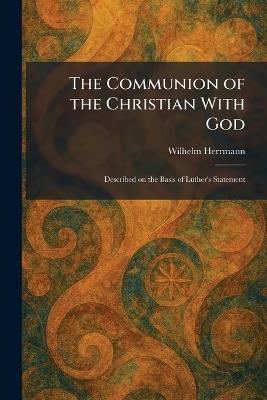 The Communion of the Christian With God: Described on the Basis of Luther's Statement - Wilhelm Herrmann - cover