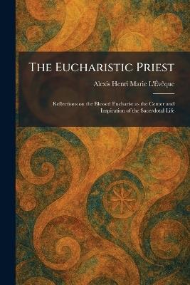 The Eucharistic Priest: Reflections on the Blessed Eucharist as the Center and Inspiration of the Sacerdotal Life - Alexis Henri Marie L'Ãvãaque - cover