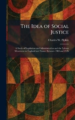 The Idea of Social Justice: A Study of Legislation and Administration and the Labour Movement in England and France Between 1900 and 1926 - Charles W Pipkin - cover
