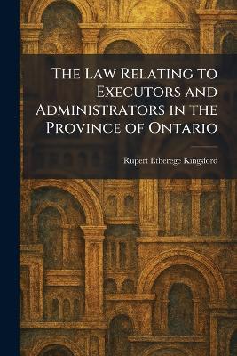 The Law Relating to Executors and Administrators in the Province of Ontario - Rupert Etherege Kingsford - cover