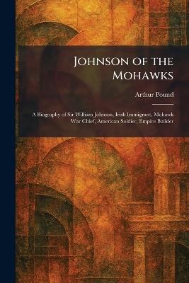 Johnson of the Mohawks: A Biography of Sir William Johnson, Irish Immigrant, Mohawk War Chief, American Soldier, Empire Builder - Arthur Pound - cover