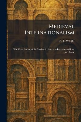 Medieval Internationalism: The Contribution of the Medieval Church to International Law and Peace - R F Wright - cover