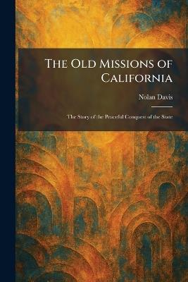 The Old Missions of California: The Story of the Peaceful Conquest of the State - Nolan Davis - cover