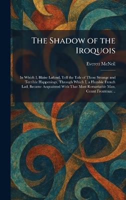 The Shadow of the Iroquois: In Which I, Blaise Lafond, Tell the Tale of Those Strange and Terrible Happenings, Through Which I, a Humble French Lad, Became Acquainted With That Most Remarkable Man, Count Frontenac .. - Everett McNeil - cover