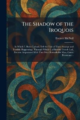 The Shadow of the Iroquois: In Which I, Blaise Lafond, Tell the Tale of Those Strange and Terrible Happenings, Through Which I, a Humble French Lad, Became Acquainted With That Most Remarkable Man, Count Frontenac .. - Everett McNeil - cover