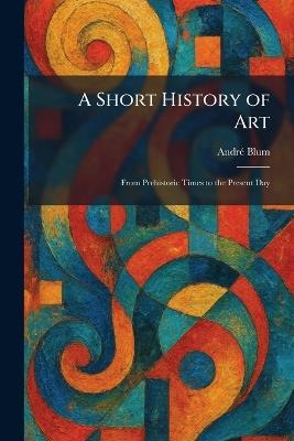 A Short History of Art: From Prehistoric Times to the Present Day - Andrã(c) Blum - cover