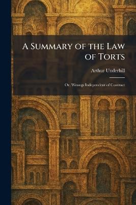 A Summary of the Law of Torts: Or, Wrongs Independent of Contract - Arthur Underhill - cover